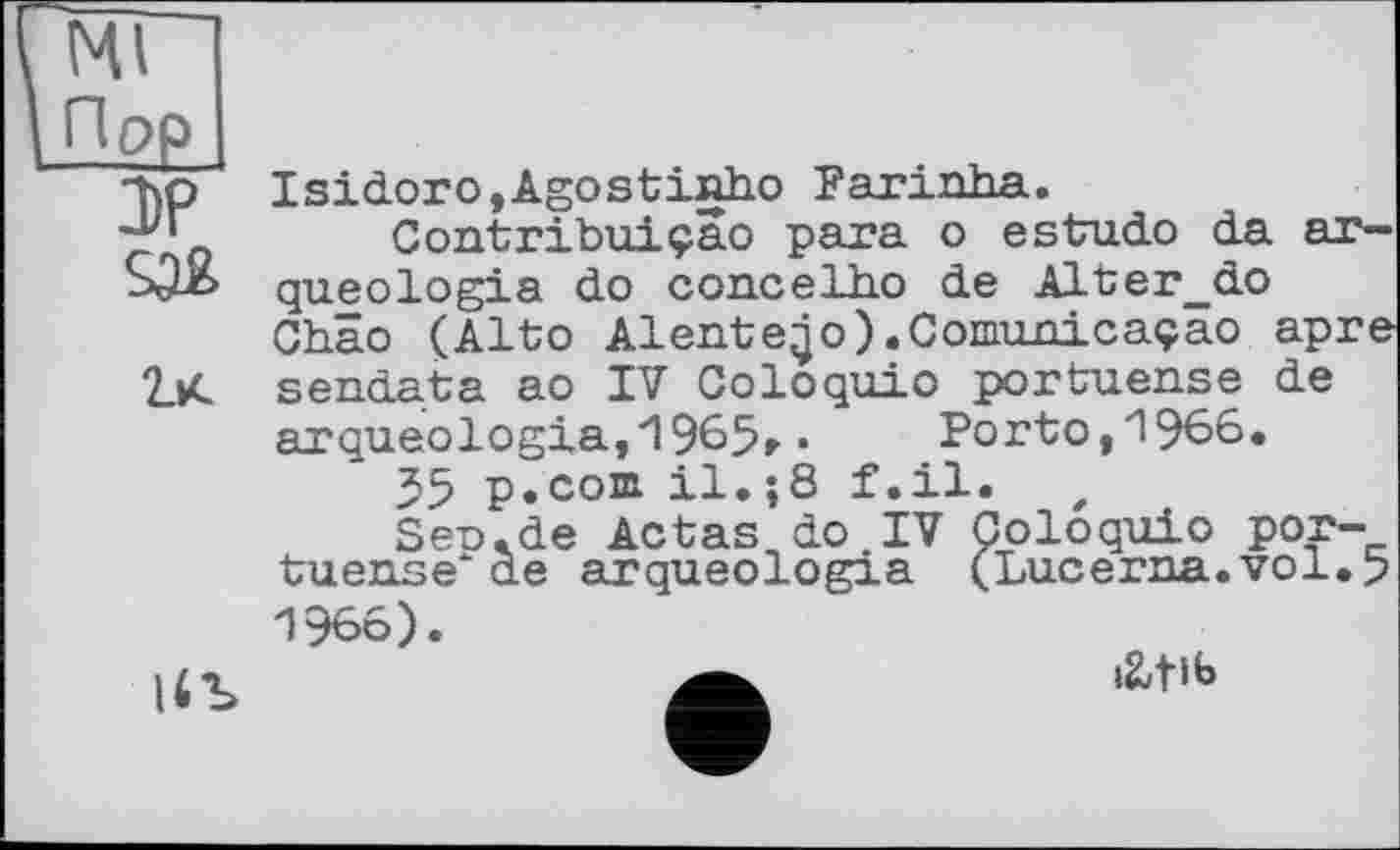 ﻿Ml
Пор
DP
їх
Isidorо,Agostinho Farinha.
Contribuiçao para о estudo da ar-queologia do concelho de Alter_do Chao (Alto Aiente;jo) .Comunicaçao âpre sendata ao IV Coloquio portuense de arqueologia,1965r •	Porto, 1966.
55 p.com. il.;8 f.il.
Sen.de Aetas do.IV Coloquio por-tuense‘de arqueologia (Lucerna.vol.5
1966).
